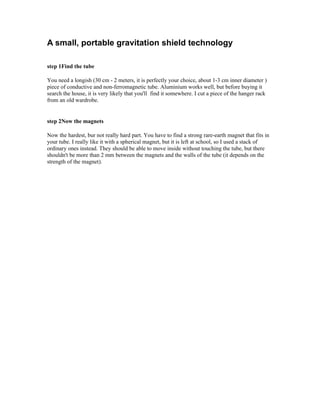 A small, portable gravitation shield technology

step 1Find the tube

You need a longish (30 cm - 2 meters, it is perfectly your choice, about 1-3 cm inner diameter )
piece of conductive and non-ferromagnetic tube. Aluminium works well, but before buying it
search the house, it is very likely that you'll find it somewhere. I cut a piece of the hanger rack
from an old wardrobe.


step 2Now the magnets

Now the hardest, bur not really hard part. You have to find a strong rare-earth magnet that fits in
your tube. I really like it with a spherical magnet, but it is left at school, so I used a stack of
ordinary ones instead. They should be able to move inside without touching the tube, but there
shouldn't be more than 2 mm between the magnets and the walls of the tube (it depends on the
strength of the magnet).
 