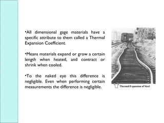 •All dimensional gage materials have a
specific attribute to them called a Thermal
Expansion Coefficient.
•Means materials expand or grow a certain
length when heated, and contract or
shrink when cooled.
•To the naked eye this difference is
negligible. Even when performing certain
measurements the difference is negligible.
 