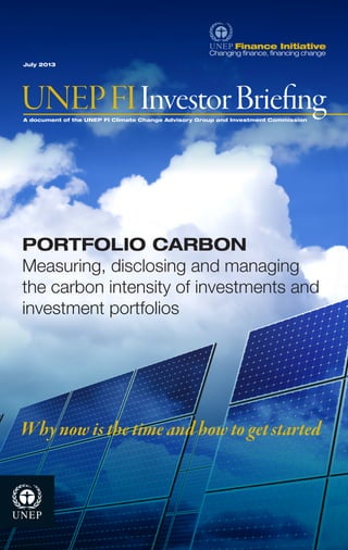 A document of the UNEP FI Climate Change Advisory Group and Investment Commission 
July 2013 
UNEP FI Investor Briefing 
Why now is the time and how to get started 
PORTFOLIO CARBON 
Measuring, disclosing and managing 
the carbon intensity of investments and 
investment portfolios 
 