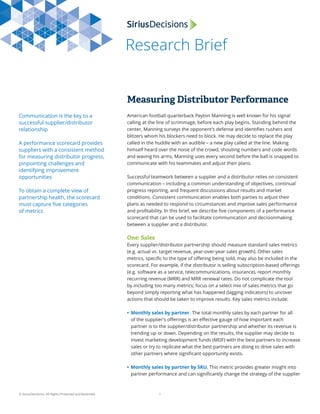 Research Brief
© SiriusDecisions. All Rights Protected and Reserved. 1
Measuring Distributor Performance
Communication is the key to a
successful supplier/distributor
relationship
A performance scorecard provides
suppliers with a consistent method
for measuring distributor progress,
pinpointing challenges and
identifying improvement
opportunities
To obtain a complete view of
partnership health, the scorecard
must capture ﬁve categories
of metrics
American football quarterback Peyton Manning is well known for his signal
calling at the line of scrimmage, before each play begins. Standing behind the
center, Manning surveys the opponent’s defense and identiﬁes rushers and
blitzers whom his blockers need to block. He may decide to replace the play
called in the huddle with an audible – a new play called at the line. Making
himself heard over the noise of the crowd, shouting numbers and code words
and waving his arms, Manning uses every second before the ball is snapped to
communicate with his teammates and adjust their plans.
Successful teamwork between a supplier and a distributor relies on consistent
communication – including a common understanding of objectives, continual
progress reporting, and frequent discussions about results and market
conditions. Consistent communication enables both parties to adjust their
plans as needed to respond to circumstances and improve sales performance
and proﬁtability. In this brief, we describe ﬁve components of a performance
scorecard that can be used to facilitate communication and decisionmaking
between a supplier and a distributor.
One: Sales
Every supplier/distributor partnership should measure standard sales metrics
(e.g. actual vs. target revenue, year-over-year sales growth). Other sales
metrics, speciﬁc to the type of oﬀering being sold, may also be included in the
scorecard. For example, if the distributor is selling subscription-based oﬀerings
(e.g. software as a service, telecommunications, insurance), report monthly
recurring revenue (MRR) and MRR renewal rates. Do not complicate the tool
by including too many metrics; focus on a select mix of sales metrics that go
beyond simply reporting what has happened (lagging indicators) to uncover
actions that should be taken to improve results. Key sales metrics include:
• Monthly sales by partner. The total monthly sales by each partner for all
of the supplier’s oﬀerings is an eﬀective gauge of how important each
partner is to the supplier/distributor partnership and whether its revenue is
trending up or down. Depending on the results, the supplier may decide to
invest marketing development funds (MDF) with the best partners to increase
sales or try to replicate what the best partners are doing to drive sales with
other partners where signiﬁcant opportunity exists.
• Monthly sales by partner by SKU. This metric provides greater insight into
partner performance and can signiﬁcantly change the strategy of the supplier
 