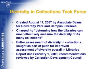 Diversity in Collection Development“Support of the University’s diversity plan by integrating concepts of diversity within collections in all disciplines and strengthening subject expertise in diversity studies. Design services and resources to accommodate the various learning styles and skill levels of the diverse university community.”A Framework to Foster Diversity at Penn State: University Libraries Strategic Plan 2004 – 2009 http://www.equity.psu.edu/framework/updates_04_09/pdf/libraries_04_09rev.pdf