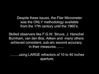 Despite these issues, the Filar Micrometer
was the ONLY methodology available
from the 17th century until the 1960’s.
Skilled observers like F.G.W. Struve, J. Herschel
Burnham, van den Bos, Aitken and many others
achieved consistent, sub-arc second accuracy
in their measures….…
……..using LARGE refractors of 10 to 40 inches
aperture.
 