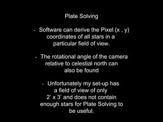 Plate Solving
- Software can derive the Pixel (x , y)
coordinates of all stars in a
particular field of view.
- The rotational angle of the camera
relative to celestial north can
also be found
- Unfortunately my set-up has
a field of view of only
2’ x 3’ and does not contain
enough stars for Plate Solving to
be useful.
 