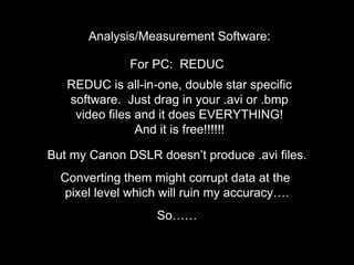 Analysis/Measurement Software:
For PC: REDUC
REDUC is all-in-one, double star specific
software. Just drag in your .avi or .bmp
video files and it does EVERYTHING!
And it is free!!!!!!
But my Canon DSLR doesn’t produce .avi files.
Converting them might corrupt data at the
pixel level which will ruin my accuracy….
So……
 
