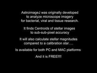 AstroimageJ was originally developed
to analyze microscope imagery
for bacterial, viral and tissue research.
It finds Centroids of stellar images
to sub-sub-pixel accuracy
It will also calculate stellar magnitudes
compared to a calibration star….
Is available for both PC and MAC platforms
And it is FREE!!!!
 