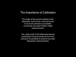 The Importance of Calibration
The angle of the camera relative to the
telescope, and the sky, must be known
to as much precision as possible
to produce accurate Position Angle
measurements.
The plate scale of the telescope/camera
combination must be known to as much
precision as possible to produce accurate
Separation measurements.
 