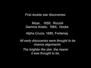 First double star discoveries:
Mizar, 1650, Riccioli
Gamma Arietis, 1664, Hooke
Alpha Crucis, 1685, Fontenay
All early discoveries were thought to be
chance alignments
The brighter the star, the nearer
it was thought to be.
 