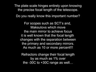 The plate scale hinges entirely upon knowing
the precise focal length of the telescope.
Do you really know this important number?
For scopes such as SCT’s and,
Maksutovs which move
the main mirror to achieve focus
it is well known that the focal length
changes with the separation between
the primary and secondary mirrors.
As much as 10 or more percent!!!
Refractors change their focal length
by as much as 1% over
the -30C to +30C range as well…
 