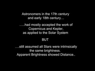 Astronomers in the 17th century
and early 18th century…
…..had mostly accepted the work of
Copernicus and Kepler,
as applied to the Solar System
….still assumed all Stars were intrinsically
the same brightness.
Apparent Brightness showed Distance..
BUT
 