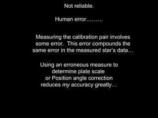 Not reliable.
Human error………
Using an erroneous measure to
determine plate scale
or Position angle correction
reduces my accuracy greatly…
Measuring the calibration pair involves
some error. This error compounds the
same error in the measured star’s data…
 