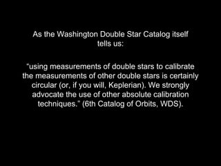 “using measurements of double stars to calibrate
the measurements of other double stars is certainly
circular (or, if you will, Keplerian). We strongly
advocate the use of other absolute calibration
techniques.” (6th Catalog of Orbits, WDS).
As the Washington Double Star Catalog itself
tells us:
 