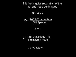So, since
Z= 206 265 x lambda
Slit Spacing
then
Z= 206 265 x 656.281
6.015625 x 1000
Z= 22.5027”
Z is the angular separation of the
0th and 1st order images
 