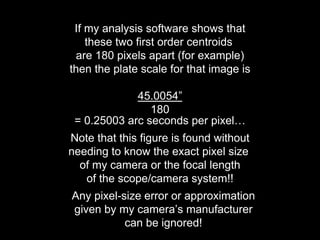 If my analysis software shows that
these two first order centroids
are 180 pixels apart (for example)
then the plate scale for that image is
45.0054”
180
= 0.25003 arc seconds per pixel…
Note that this figure is found without
needing to know the exact pixel size
of my camera or the focal length
of the scope/camera system!!
Any pixel-size error or approximation
given by my camera’s manufacturer
can be ignored!
 