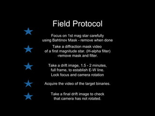 Acquire the video of the target binaries.
Take a drift image, 1.5 - 2 minutes,
full frame, to establish E-W line.
Take a diffraction mask video
of a first magnitude star. (H-alpha filter)
-remove mask and filter.
Field Protocol
Focus on 1st mag star carefully
using Bahtinov Mask - remove when done
Lock focus and camera rotation
Take a final drift image to check
that camera has not rotated.
 