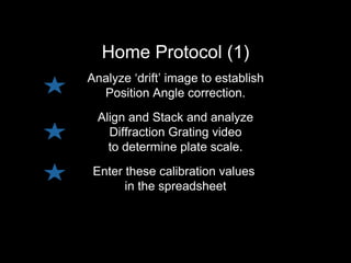Home Protocol (1)
Analyze ‘drift’ image to establish
Position Angle correction.
Align and Stack and analyze
Diffraction Grating video
to determine plate scale.
Enter these calibration values
in the spreadsheet
 