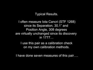 Typical Results.
I often measure Iota Cancri (STF 1268)
since its Separation, 30.1” and
Position Angle, 308 degrees
are virtually unchanged since its discovery
in 1777…
I use this pair as a calibration check
on my own calibration methods.
I have done seven measures of this pair….
 
