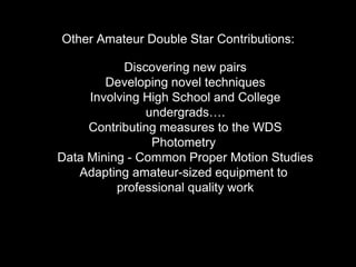 Other Amateur Double Star Contributions:
Discovering new pairs
Developing novel techniques
Involving High School and College
undergrads….
Contributing measures to the WDS
Photometry
Data Mining - Common Proper Motion Studies
Adapting amateur-sized equipment to
professional quality work
 