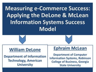 Measuring e-Commerce Success:
Applying the DeLone & McLean
Information Systems Success
Model
William DeLone
Department of Information
Technology, American
University
Ephraim McLean
Department of Computer
Information Systems, Robinson
College of Business, Georgia
State University
 