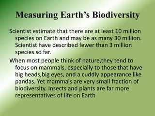 Measuring Earth’s Biodiversity
Scientist estimate that there are at least 10 million
  species on Earth and may be as many 30 million.
  Scientist have described fewer than 3 million
  species so far.
When most people think of nature,they tend to
  focus on mammals, especially to those that have
  big heads,big eyes, and a cuddly appearance like
  pandas. Yet mammals are very small fraction of
  biodiversity. Insects and plants are far more
  representatives of life on Earth
 