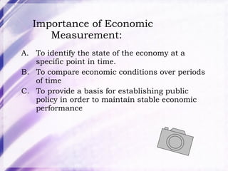 Importance of Economic Measurement: To identify the state of the economy at a specific point in time.  To compare economic conditions over periods of time To provide a basis for establishing public policy in order to maintain stable economic performance 