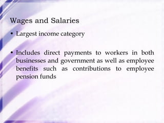 Wages and Salaries Largest income category Includes direct payments to workers in both businesses and government as well as employee benefits such as contributions to employee pension funds 
