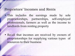 Proprietors’ Incomes and Rents This includes the earnings made by sole proprietorships, partnerships, self-employed professionals, farmers as well as the income to landlords from renting property Recall that incomes are received by owners of proprietorships for supplying various types  of resources to their business 