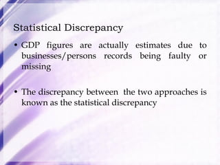 Statistical Discrepancy GDP figures are actually estimates due to businesses/persons records being faulty or missing The discrepancy between  the two approaches is known as the statistical discrepancy 