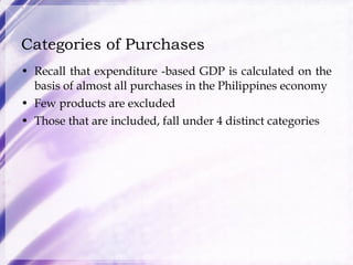 Categories of Purchases Recall that expenditure -based GDP is calculated on the basis of almost all purchases in the Philippines economy Few products are excluded Those that are included, fall under 4 distinct categories 