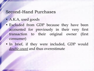 Second-Hand Purchases A.K.A, used goods Excluded from GDP because they have been accounted for previously in their very first transaction to their original owner (first consumer)  In brief, if they were included, GDP would  double count  and thus overestimate 