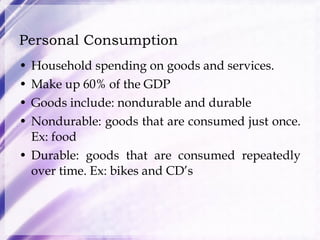 Personal Consumption Household spending on goods and services. Make up 60% of the GDP Goods include: nondurable and durable Nondurable: goods that are consumed just once. Ex: food Durable: goods that are consumed repeatedly over time. Ex: bikes and CD’s 