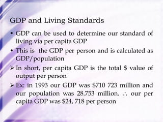 GDP and Living Standards GDP can be used to determine our standard of living via per capita GDP This is  the GDP per person and is calculated as GDP/population In short, per capita GDP is the total $ value of output per person Ex: in 1993 our GDP was $710 723 million and our population was 28.753 million.    our per capita GDP was $24, 718 per person 