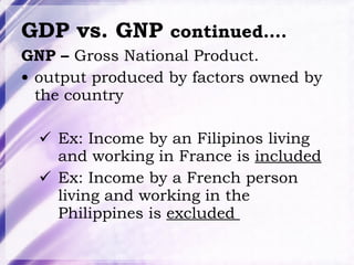 GDP vs. GNP  continued…. GNP –  Gross National Product.  output produced by factors owned by the country Ex: Income by an Filipinos living and working in France is  included Ex: Income by a French person living and working in the Philippines is  excluded  