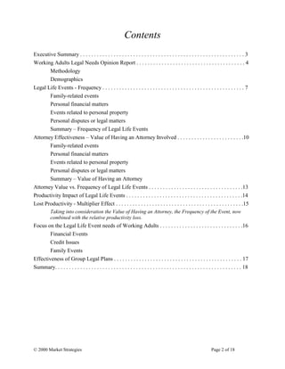 © 2000 Market Strategies Page 2 of 18
Contents
Executive Summary . . . . . . . . . . . . . . . . . . . . . . . . . . . . . . . . . . . . . . . . . . . . . . . . . . . . . . . . . . . 3
Working Adults Legal Needs Opinion Report . . . . . . . . . . . . . . . . . . . . . . . . . . . . . . . . . . . . . . . 4
Methodology
Demographics
Legal Life Events - Frequency . . . . . . . . . . . . . . . . . . . . . . . . . . . . . . . . . . . . . . . . . . . . . . . . . . . 7
Family-related events
Personal financial matters
Events related to personal property
Personal disputes or legal matters
Summary – Frequency of Legal Life Events
Attorney Effectiveness – Value of Having an Attorney Involved . . . . . . . . . . . . . . . . . . . . . . . .10
Family-related events
Personal financial matters
Events related to personal property
Personal disputes or legal matters
Summary – Value of Having an Attorney
Attorney Value vs. Frequency of Legal Life Events . . . . . . . . . . . . . . . . . . . . . . . . . . . . . . . . . .13
Productivity Impact of Legal Life Events . . . . . . . . . . . . . . . . . . . . . . . . . . . . . . . . . . . . . . . . . .14
Lost Productivity - Multiplier Effect . . . . . . . . . . . . . . . . . . . . . . . . . . . . . . . . . . . . . . . . . . . . . .15
Taking into consideration the Value of Having an Attorney, the Frequency of the Event, now
combined with the relative productivity loss.
Focus on the Legal Life Event needs of Working Adults . . . . . . . . . . . . . . . . . . . . . . . . . . . . . .16
Financial Events
Credit Issues
Family Events
Effectiveness of Group Legal Plans . . . . . . . . . . . . . . . . . . . . . . . . . . . . . . . . . . . . . . . . . . . . . . 17
Summary. . . . . . . . . . . . . . . . . . . . . . . . . . . . . . . . . . . . . . . . . . . . . . . . . . . . . . . . . . . . . . . . . . . 18
 