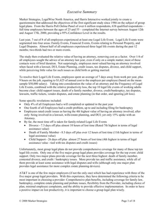 © 2000 Market Strategies Page 3 of 18
Executive Summary
Market Strategies, LegalWise North America, and Harris Interactive worked jointly to create a
questionnaire that addressed the objectives of the first significant study since 1986 on the subject of group
legal plans. From the Harris Poll Online Panel of over 6 million respondents, 638 qualified respondents –
full time employees between the ages of 25 and 55 – completed the Internet survey between August 12th
and August 17th, 2000, providing a 95% Confidence Level in the results.
Last year, 7 out of 8 of all employees experienced at least one Legal Life Event. Legal Life Events were
segmented into four areas: Family Events, Financial Events, Events relating to Personal Property, and
Legal Disputes. Almost half of all employees experienced three legal life events during the past 12
months; two-thirds had two or more events.
The study then evaluated the relative value of having an attorney, removing cost as a factor. Over 1/4 of
all employees sought the advice of an attorney last year, even if only on a simple matter; most of these
contacts were of brief duration. Not surprisingly, employees most valued having an attorney involved
when faced with a lawsuit, DUI, Estate Planning, credit issues, tax disputes, divorce, and child support,
while perceiving little value for such issues as child birth or getting married.
To resolve their Legal Life Events, employees spent an average of 7 days away from work per year, plus
9 hours on the job, equating to $1,625 of annual cost to the employer per employee (based on the mean
sample $50,000 salary). Taking into consideration the value of an attorney and the Frequency of Legal
Life Events, combined with the relative productivity loss, the top 10 legal life events of working adults
become clear: child support issues, death of a family member, divorce, credit/bankruptcy, tax disputes,
lawsuits, traffic tickets, vendor disputes, and estate planning (in that order, and ignoring job loss).
Some specific revelations included:
• Only 4% of all Employees had a will completed or updated in the past year
• One fourth of all Employees had a credit problem, up to and including filing for bankruptcy
• Employees rated credit issues as having the 4th highest value of having an attorney involved, after
only: being involved in a lawsuit, wills/estate planning, and DUI; yet only 15% spoke with an
Attorney.
• By far, the most time off is taken for family-related Legal Life Events
• Divorce - 7.3 days off plus almost 10 hours of lost time (Rated 7th highest in terms of legal
assistance value)
• Death of Family Member - 8.3 days off plus over 12 hours of lost time (11th highest in terms of
legal assistance value)
• Child Support - 26 days off plus almost 27 hours of lost time (4th highest in terms of legal
assistance value - tied with tax disputes and credit issues)
Unfortunately, most group legal plans do not provide comprehensive coverage for many of these top ten
legal life events. Only one of the five major group legal plans provides coverage for the top event: child
support. Only two major plans provide coverage for the next three highest: death of family member,
contested divorce, and credit / bankruptcy issues. More provide tax and traffic assistance, while all of
them provide at least some assistance with legal disputes and wills (although only one major plan
provides legal assistance for more complex estate planning devices).
AT&T is one of the few major employers (if not the only one) which has had experience with three of the
five major group legal providers. With this experience, they have determined the following criteria to be
most important in choosing a provider: Comprehensive plan benefits, including coverage for family law,
bankruptcy, complete estate planning and probate issues, flexibility from the Provider, including choice of
plan, minimal employee complaints, and the ability to provide effective implementation. In order to have
a positive impact on lost productivity, it is important to choose a group legal plan wisely.
 