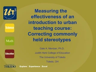 Measuring the
effectiveness of an
introduction to urban
teaching course:
Correcting commonly
held stereotypes
Gale A. Mentzer, Ph.D.
Judith Herb College of Education
The University of Toledo
Toledo, OH
 