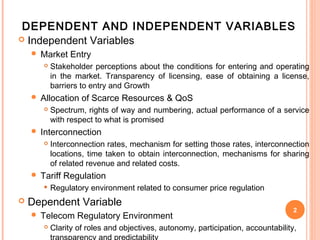 DEPENDENT AND INDEPENDENT VARIABLES
 Independent Variables
       Market Entry
           Stakeholder perceptions about the conditions for entering and operating
            in the market. Transparency of licensing, ease of obtaining a license,
            barriers to entry and Growth
       Allocation of Scarce Resources & QoS
           Spectrum, rights of way and numbering, actual performance of a service
            with respect to what is promised
       Interconnection
           Interconnection rates, mechanism for setting those rates, interconnection
            locations, time taken to obtain interconnection, mechanisms for sharing
            of related revenue and related costs.
       Tariff Regulation
           Regulatory environment related to consumer price regulation
   Dependent Variable
                                                                                    2
       Telecom Regulatory Environment
           Clarity of roles and objectives, autonomy, participation, accountability,
 