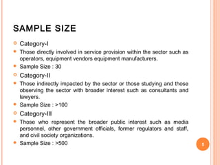 SAMPLE SIZE
   Category-I
 Those directly involved in service provision within the sector such as
  operators, equipment vendors equipment manufacturers.
 Sample Size : 30
   Category-II
 Those indirectly impacted by the sector or those studying and those
  observing the sector with broader interest such as consultants and
  lawyers.
 Sample Size : >100
   Category-III
 Those who represent the broader public interest such as media
  personnel, other government officials, former regulators and staff,
  and civil society organizations.
 Sample Size : >500                                                       5
 