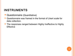 INSTRUMENTS
 Questionnaire (Quantitative)
 Questionnaire  was framed in the format of Likert scale for
  data collection.
 The responses ranged between Highly Ineffective to Highly
  Effective




                                                                6
 