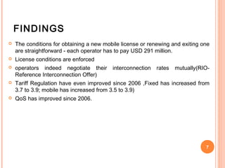 FINDINGS
   The conditions for obtaining a new mobile license or renewing and exiting one
    are straightforward - each operator has to pay USD 291 million.
   License conditions are enforced
   operators indeed negotiate their      interconnection   rates   mutually(RIO-
    Reference Interconnection Offer)
   Tariff Regulation have even improved since 2006 ,Fixed has increased from
    3.7 to 3.9; mobile has increased from 3.5 to 3.9)
   QoS has improved since 2006.




                                                                               7
 