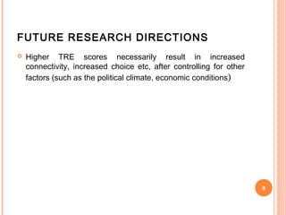 FUTURE RESEARCH DIRECTIONS
   Higher TRE scores necessarily result in increased
    connectivity, increased choice etc, after controlling for other
    factors (such as the political climate, economic conditions )




                                                                      8
 