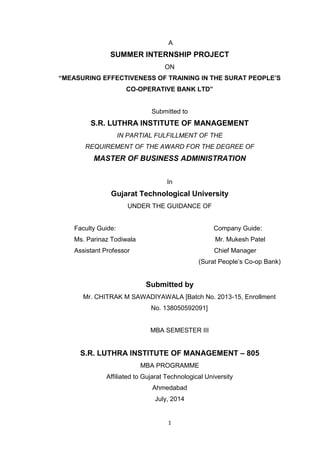 1
A
SUMMER INTERNSHIP PROJECT
ON
“MEASURING EFFECTIVENESS OF TRAINING IN THE SURAT PEOPLE’S
CO-OPERATIVE BANK LTD”
Submitted to
S.R. LUTHRA INSTITUTE OF MANAGEMENT
IN PARTIAL FULFILLMENT OF THE
REQUIREMENT OF THE AWARD FOR THE DEGREE OF
MASTER OF BUSINESS ADMINISTRATION
In
Gujarat Technological University
UNDER THE GUIDANCE OF
Faculty Guide: Company Guide:
Ms. Parinaz Todiwala Mr. Mukesh Patel
Assistant Professor Chief Manager
(Surat People‘s Co-op Bank)
Submitted by
Mr. CHITRAK M SAWADIYAWALA [Batch No. 2013-15, Enrollment
No. 138050592091]
MBA SEMESTER III
S.R. LUTHRA INSTITUTE OF MANAGEMENT – 805
MBA PROGRAMME
Affiliated to Gujarat Technological University
Ahmedabad
July, 2014
 
