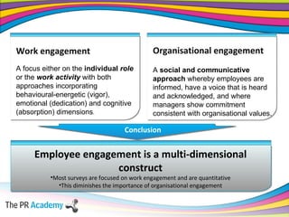 Work engagement A focus either on the  individual  role   or the  work activity  with both approaches incorporating behavioural-energetic (vigor), emotional (dedication) and cognitive (absorption) dimensions . Employee engagement is a multi-dimensional construct Most surveys are focused on work engagement and are quantitative This diminishes the importance of organisational engagement Organisational engagement A  social and communicative approach  whereby employees are informed, have a voice that is heard and acknowledged, and where managers show commitment consistent with organisational values. Conclusion 