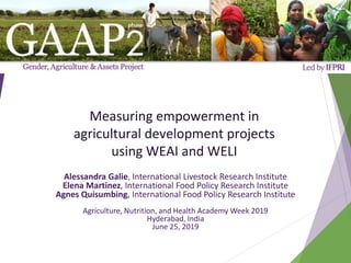 Measuring empowerment in
agricultural development projects
using WEAI and WELI
Alessandra Galie, International Livestock Research Institute
Elena Martinez, International Food Policy Research Institute
Agnes Quisumbing, International Food Policy Research Institute
Agriculture, Nutrition, and Health Academy Week 2019
Hyderabad, India
June 25, 2019
 