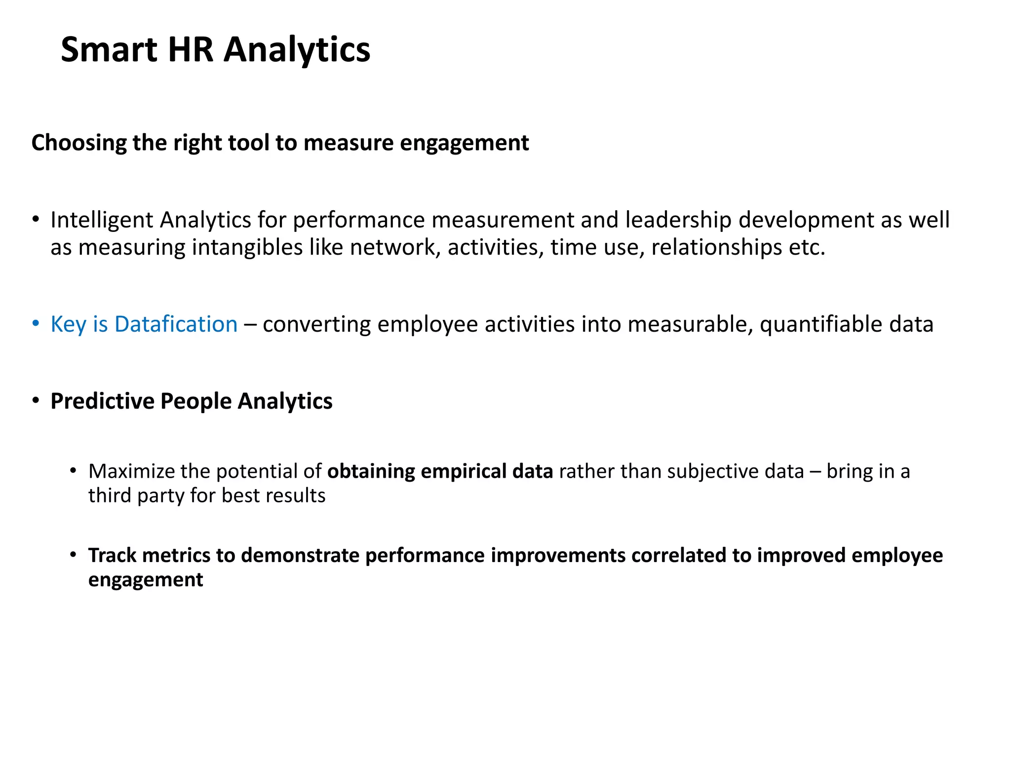 Smart HR Analytics
Choosing the right tool to measure engagement
• Intelligent Analytics for performance measurement and leadership development as well
as measuring intangibles like network, activities, time use, relationships etc.
• Key is Datafication – converting employee activities into measurable, quantifiable data
• Predictive People Analytics
• Maximize the potential of obtaining empirical data rather than subjective data – bring in a
third party for best results
• Track metrics to demonstrate performance improvements correlated to improved employee
engagement
 