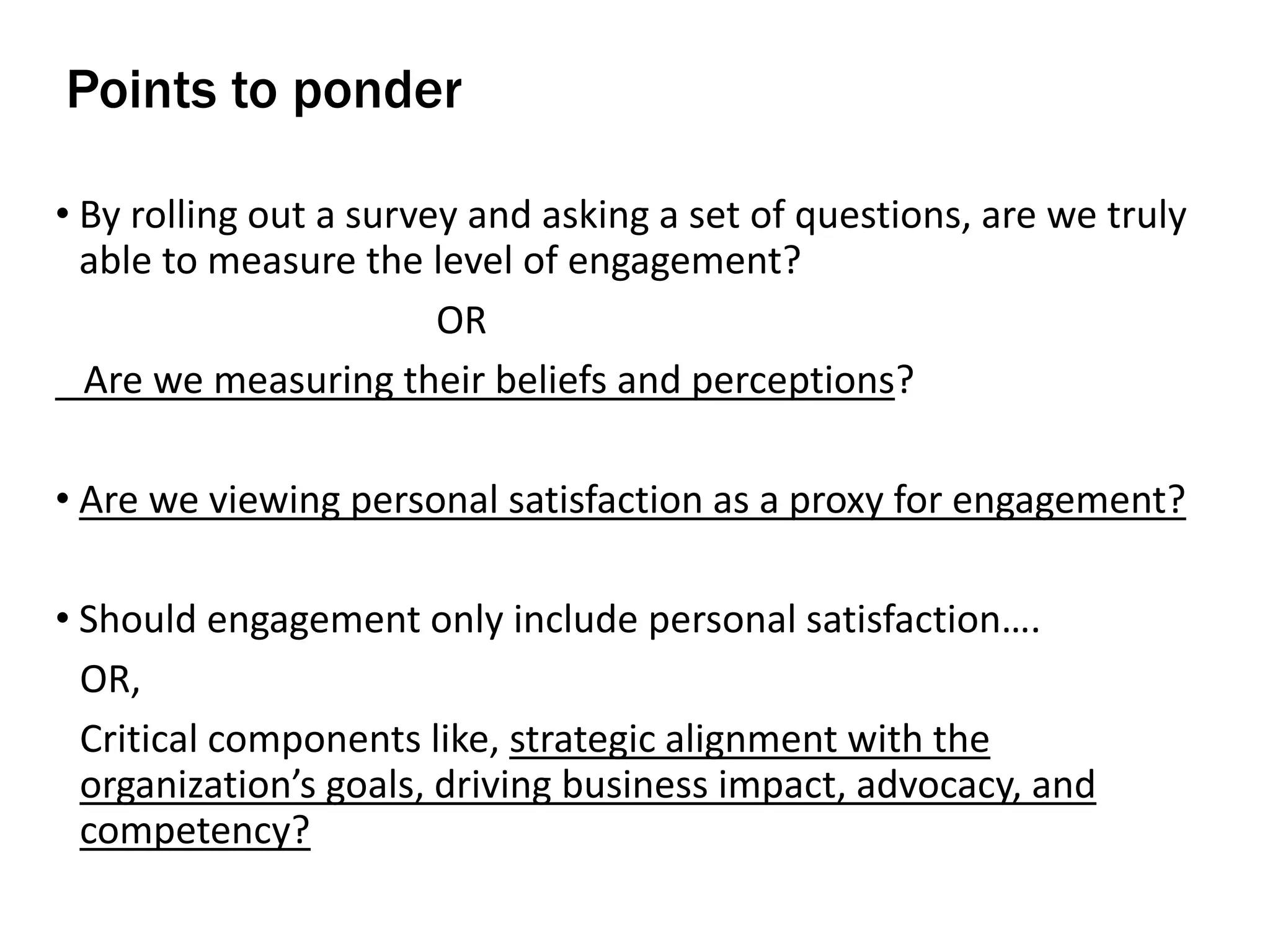 • By rolling out a survey and asking a set of questions, are we truly
able to measure the level of engagement?
OR
Are we measuring their beliefs and perceptions?
• Are we viewing personal satisfaction as a proxy for engagement?
• Should engagement only include personal satisfaction….
OR,
Critical components like, strategic alignment with the
organization’s goals, driving business impact, advocacy, and
competency?
Points to ponder
 