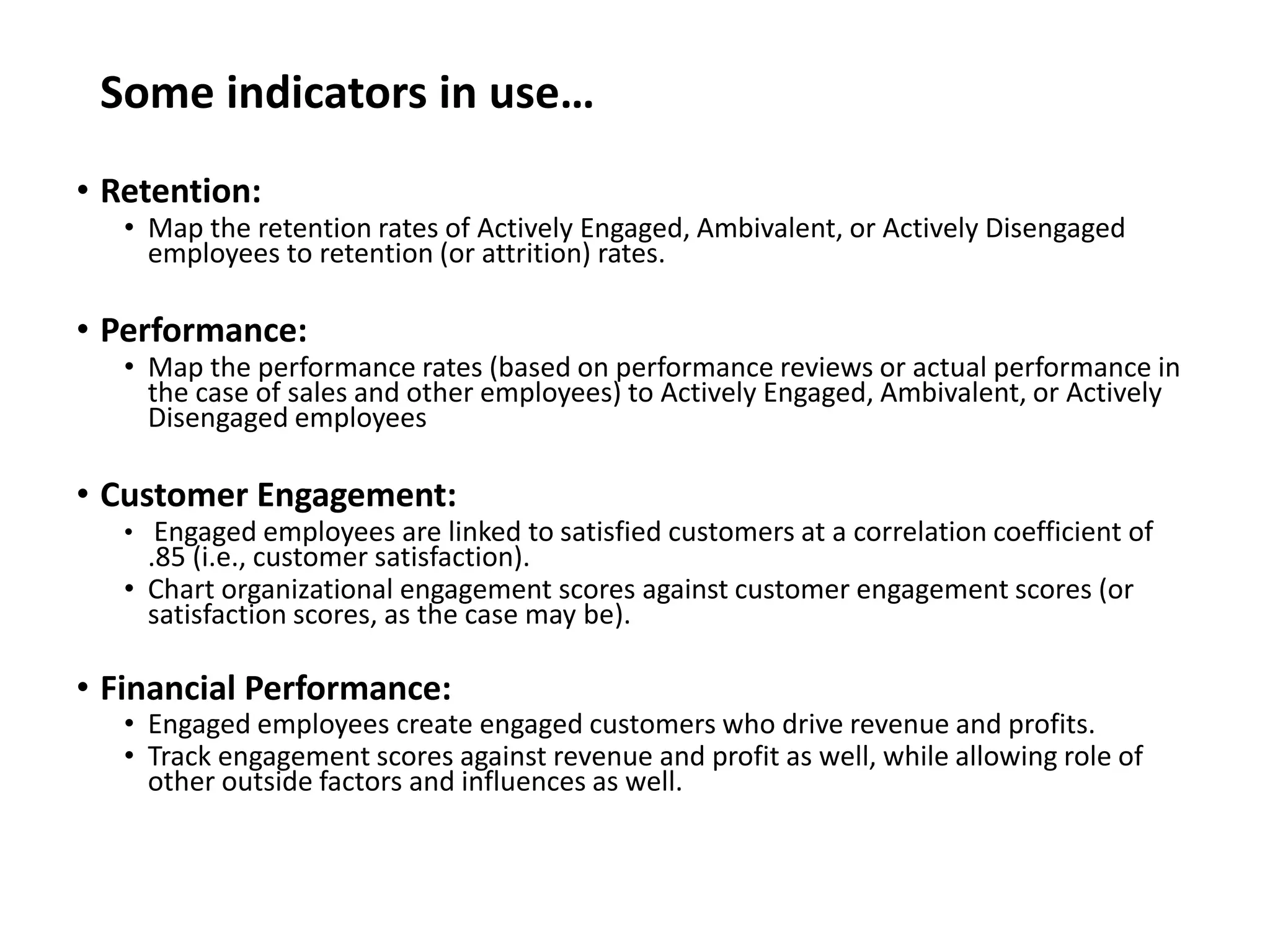 Some indicators in use…
• Retention:
• Map the retention rates of Actively Engaged, Ambivalent, or Actively Disengaged
employees to retention (or attrition) rates.
• Performance:
• Map the performance rates (based on performance reviews or actual performance in
the case of sales and other employees) to Actively Engaged, Ambivalent, or Actively
Disengaged employees
• Customer Engagement:
• Engaged employees are linked to satisfied customers at a correlation coefficient of
.85 (i.e., customer satisfaction).
• Chart organizational engagement scores against customer engagement scores (or
satisfaction scores, as the case may be).
• Financial Performance:
• Engaged employees create engaged customers who drive revenue and profits.
• Track engagement scores against revenue and profit as well, while allowing role of
other outside factors and influences as well.
 