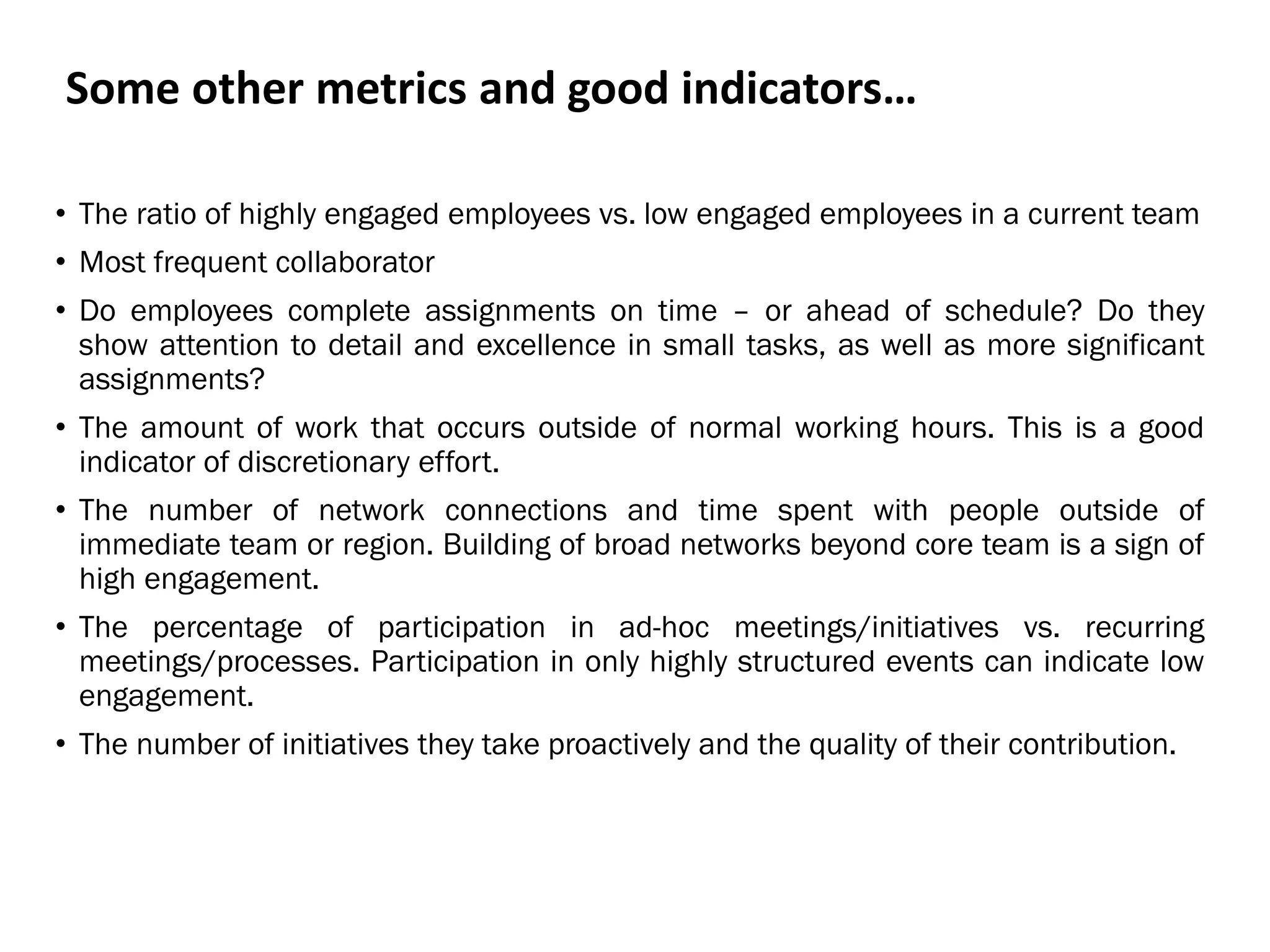 Some other metrics and good indicators…
• The ratio of highly engaged employees vs. low engaged employees in a current team
• Most frequent collaborator
• Do employees complete assignments on time – or ahead of schedule? Do they
show attention to detail and excellence in small tasks, as well as more significant
assignments?
• The amount of work that occurs outside of normal working hours. This is a good
indicator of discretionary effort.
• The number of network connections and time spent with people outside of
immediate team or region. Building of broad networks beyond core team is a sign of
high engagement.
• The percentage of participation in ad-hoc meetings/initiatives vs. recurring
meetings/processes. Participation in only highly structured events can indicate low
engagement.
• The number of initiatives they take proactively and the quality of their contribution.
 