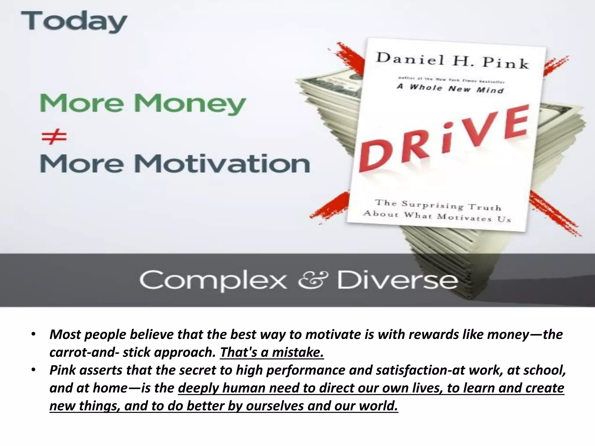 • Most people believe that the best way to motivate is with rewards like money—the
carrot-and- stick approach. That's a mistake.
• Pink asserts that the secret to high performance and satisfaction-at work, at school,
and at home—is the deeply human need to direct our own lives, to learn and create
new things, and to do better by ourselves and our world.
 