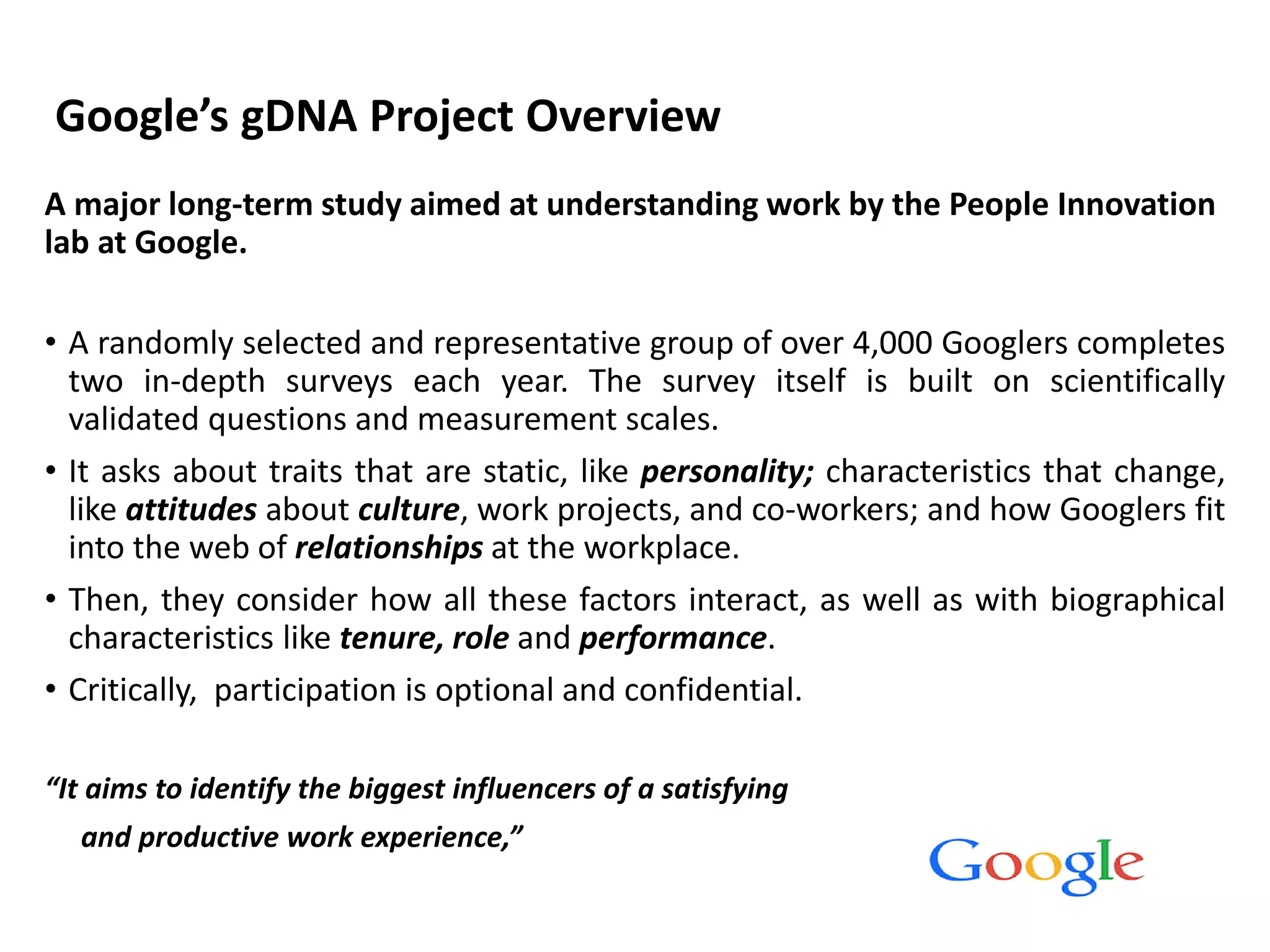 Google’s gDNA Project Overview
A major long-term study aimed at understanding work by the People Innovation
lab at Google.
• A randomly selected and representative group of over 4,000 Googlers completes
two in-depth surveys each year. The survey itself is built on scientifically
validated questions and measurement scales.
• It asks about traits that are static, like personality; characteristics that change,
like attitudes about culture, work projects, and co-workers; and how Googlers fit
into the web of relationships at the workplace.
• Then, they consider how all these factors interact, as well as with biographical
characteristics like tenure, role and performance.
• Critically, participation is optional and confidential.
“It aims to identify the biggest influencers of a satisfying
and productive work experience,”
 