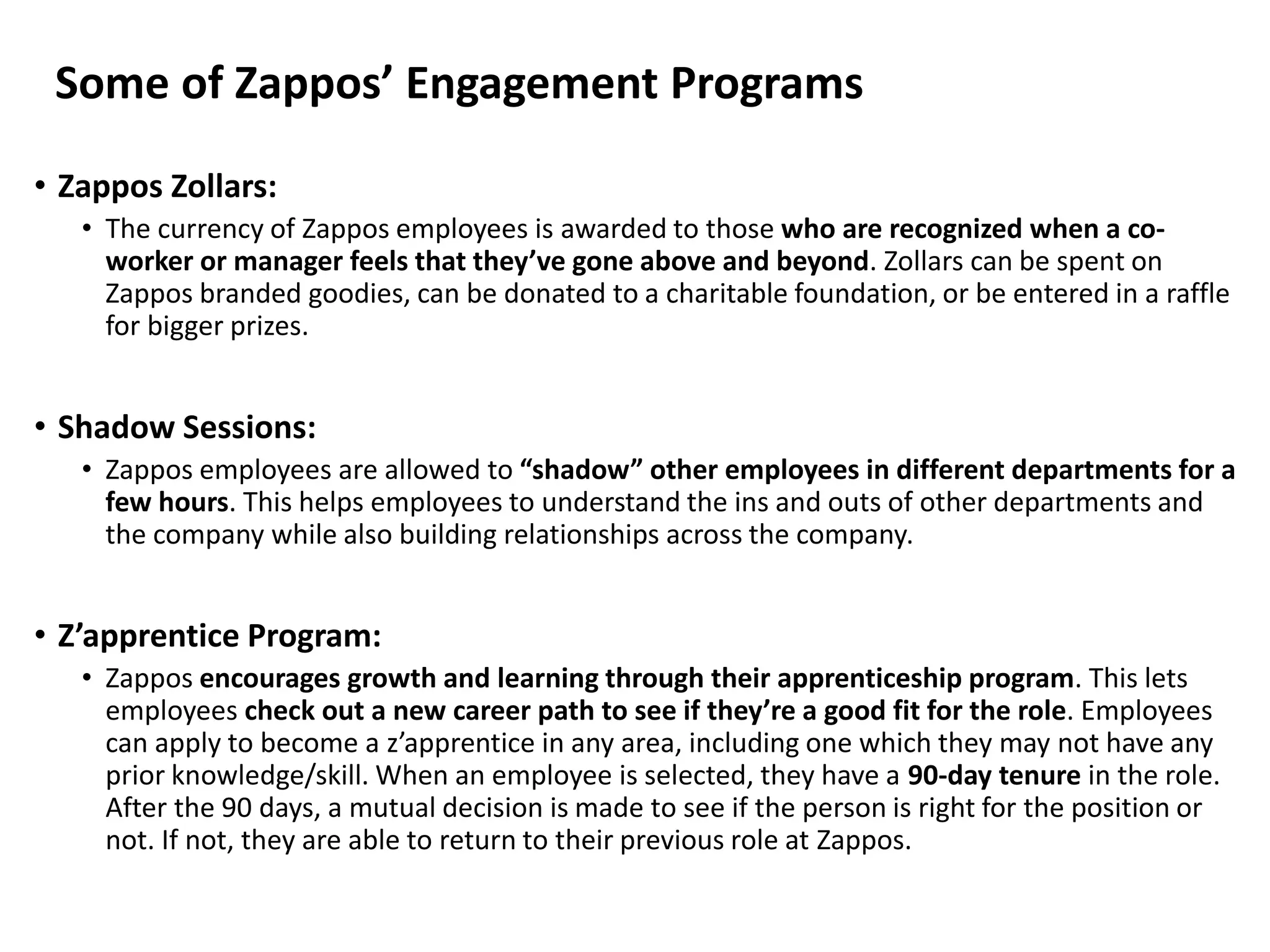 Some of Zappos’ Engagement Programs
• Zappos Zollars:
• The currency of Zappos employees is awarded to those who are recognized when a co-
worker or manager feels that they’ve gone above and beyond. Zollars can be spent on
Zappos branded goodies, can be donated to a charitable foundation, or be entered in a raffle
for bigger prizes.
• Shadow Sessions:
• Zappos employees are allowed to “shadow” other employees in different departments for a
few hours. This helps employees to understand the ins and outs of other departments and
the company while also building relationships across the company.
• Z’apprentice Program:
• Zappos encourages growth and learning through their apprenticeship program. This lets
employees check out a new career path to see if they’re a good fit for the role. Employees
can apply to become a z’apprentice in any area, including one which they may not have any
prior knowledge/skill. When an employee is selected, they have a 90-day tenure in the role.
After the 90 days, a mutual decision is made to see if the person is right for the position or
not. If not, they are able to return to their previous role at Zappos.
 